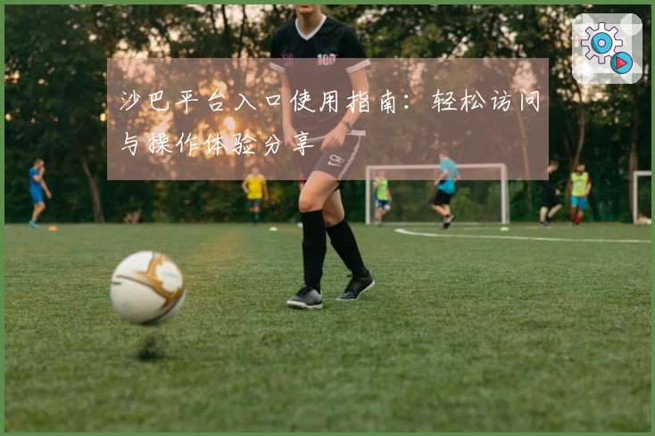 沙巴平台入口使用指南:轻松访问与操作体验分享