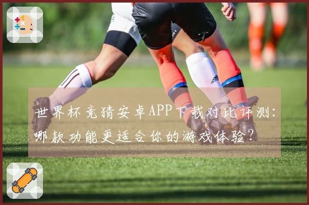 世界杯竞猜安卓APP下载对比评测：哪款功能更适合你的游戏体验？